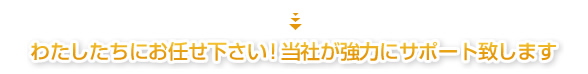 わたしたちにお任せ下さい！当社が強力にサポート致します